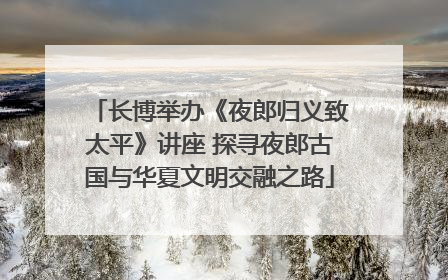 长博举办《夜郎归义致太平》讲座 探寻夜郎古国与华夏文明交融之路