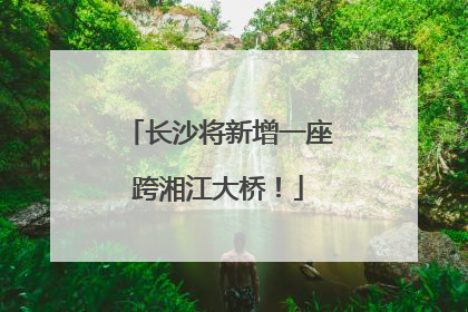 长沙将新增一座跨湘江大桥！