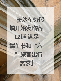 长沙车务段增开始发临客12趟 满足端午节和“六一”旅客出行需求