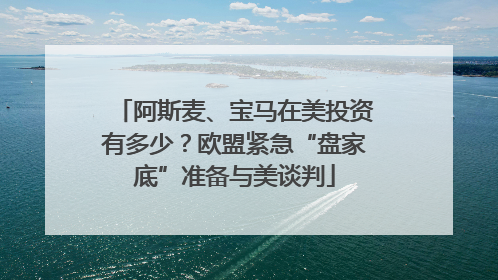 阿斯麦、宝马在美投资有多少？欧盟紧急“盘家底”准备与美谈判