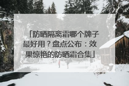 防晒隔离霜哪个牌子最好用？盘点公布：效果惊艳的防晒霜合集