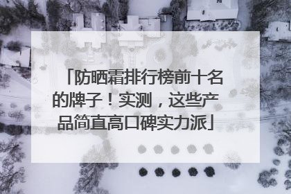 防晒霜排行榜前十名的牌子！实测，这些产品简直高口碑实力派