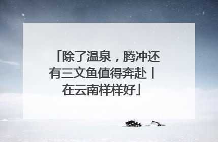 除了温泉，腾冲还有三文鱼值得奔赴丨在云南样样好