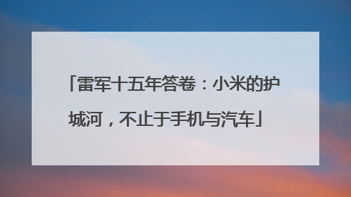 雷军十五年答卷：小米的护城河，不止于手机与汽车