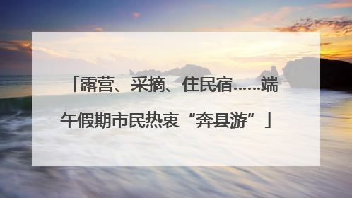 露营、采摘、住民宿……端午假期市民热衷“奔县游”