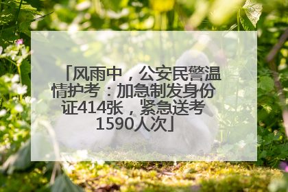 风雨中，公安民警温情护考：加急制发身份证414张，紧急送考1590人次