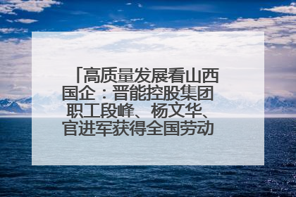 高质量发展看山西国企：晋能控股集团职工段峰、杨文华、官进军获得全国劳动模范荣誉称号