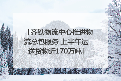 齐铁物流中心推进物流总包服务 上半年运送货物近170万吨