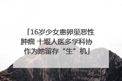 16岁少女患卵巢恶性肿瘤 十堰人医多学科协作为她留存“生”机