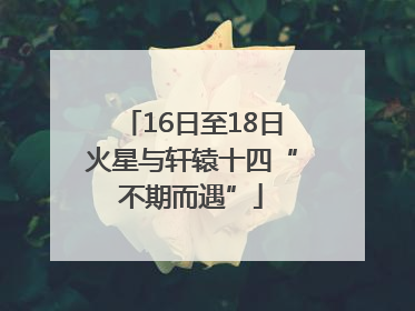16日至18日火星与轩辕十四“不期而遇”