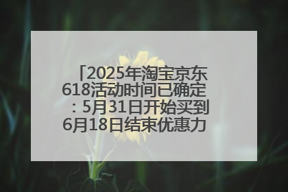 2025年淘宝京东618活动时间已确定：5月31日开始买到6月18日结束优惠力度最大最便宜！