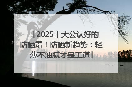 2025十大公认好的防晒霜！防晒新趋势：轻薄不油腻才是王道