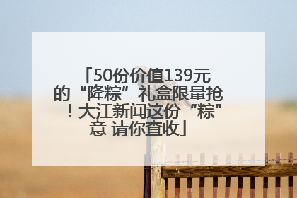 50份价值139元的“隆粽”礼盒限量抢！大江新闻这份“粽”意 请你查收