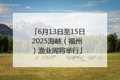 6月13日至15日 2025海峡（福州）渔业周将举行