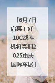6月7日启幕！歼-10C战斗机将亮相2025重庆国际车展
