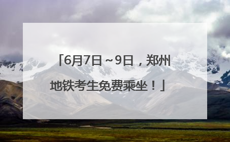 6月7日～9日，郑州地铁考生免费乘坐！