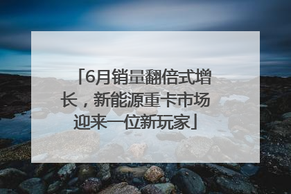 6月销量翻倍式增长，新能源重卡市场迎来一位新玩家