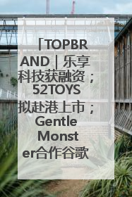 TOPBRAND｜乐享科技获融资；52TOYS拟赴港上市；Gentle Monster合作谷歌；Valentino传播官离职